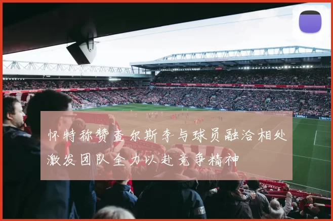 怀特称赞查尔斯李与球员融洽相处激发团队全力以赴竞争精神