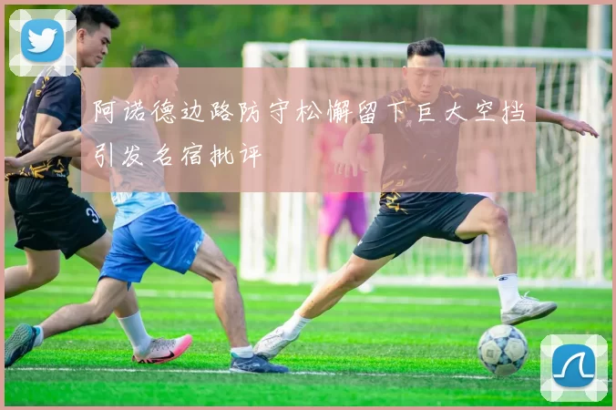 阿诺德边路防守松懈留下巨大空挡引发名宿批评