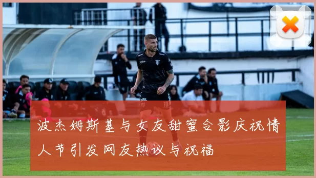 波杰姆斯基与女友甜蜜合影庆祝情人节引发网友热议与祝福