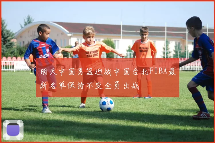 明天中国男篮迎战中国台北FIBA最新名单保持不变全员出战