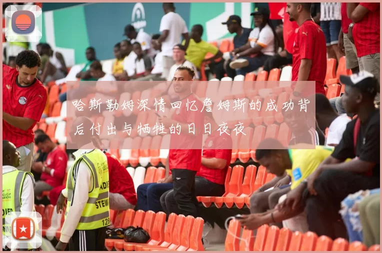哈斯勒姆深情回忆詹姆斯的成功背后付出与牺牲的日日夜夜