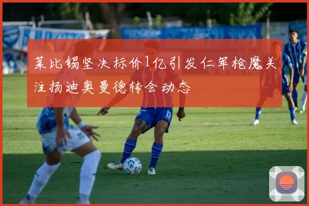 莱比锡坚决标价1亿引发仁军枪魔关注扬迪奥曼德转会动态