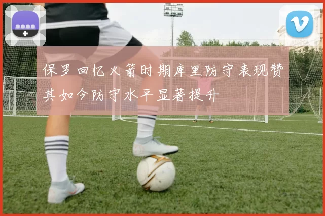 保罗回忆火箭时期库里防守表现赞其如今防守水平显著提升