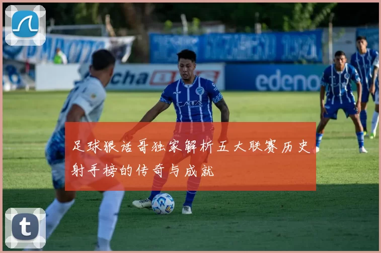 足球狠话哥独家解析五大联赛历史射手榜的传奇与成就