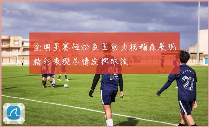 全明星赛轻松氛围助力杨瀚森展现精彩表现尽情发挥球技
