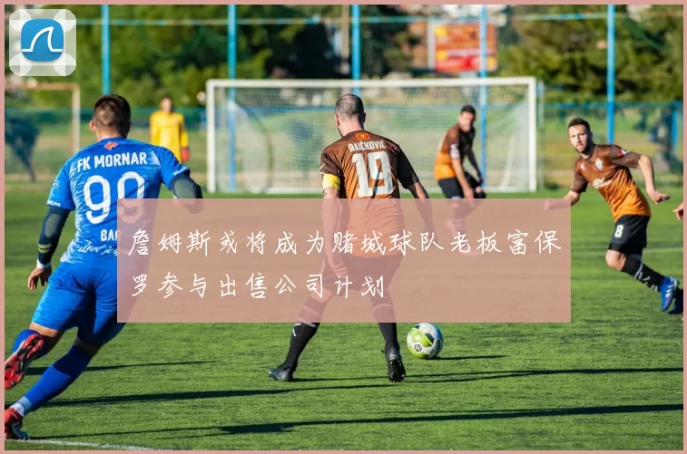 詹姆斯或将成为赌城球队老板富保罗参与出售公司计划