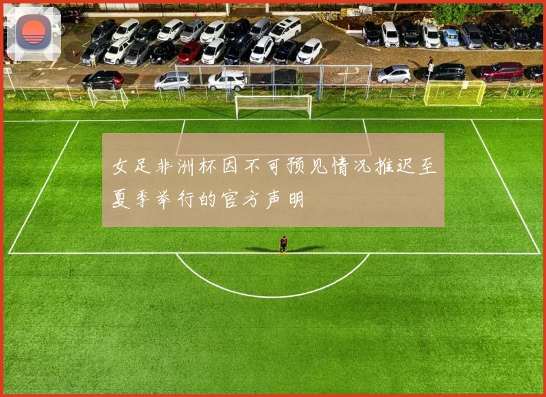 女足非洲杯因不可预见情况推迟至夏季举行的官方声明