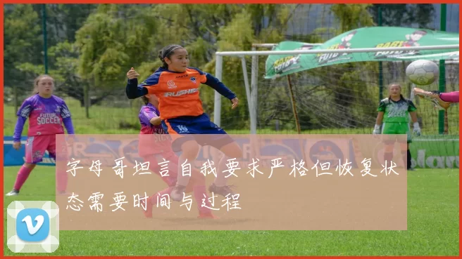 字母哥坦言自我要求严格但恢复状态需要时间与过程
