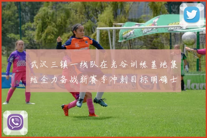 武汉三镇一线队在光谷训练基地集结全力备战新赛季冲刺目标明确士气高涨