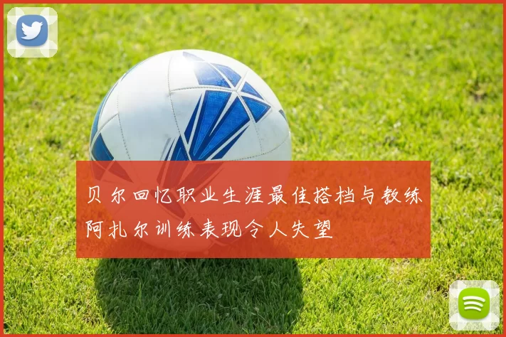 贝尔回忆职业生涯最佳搭档与教练阿扎尔训练表现令人失望