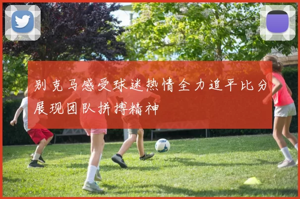 别克马感受球迷热情全力追平比分展现团队拼搏精神