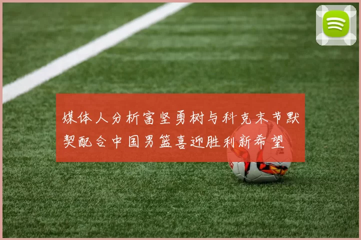 媒体人分析富坚勇树与科克末节默契配合中国男篮喜迎胜利新希望