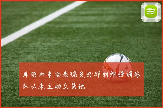 库明加市场表现良好邓利维强调球队从未主动交易他