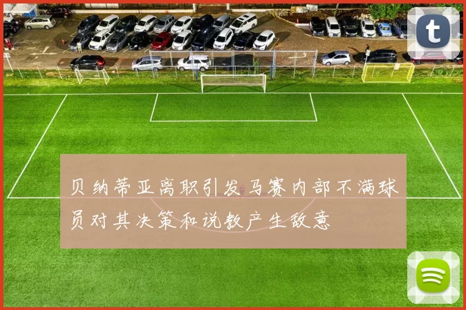 贝纳蒂亚离职引发马赛内部不满球员对其决策和说教产生敌意