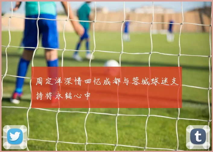周定洋深情回忆成都与蓉城球迷支持将永铭心中