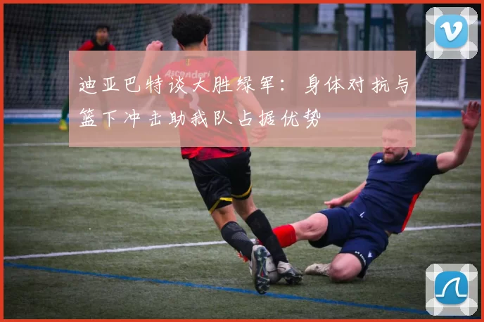 迪亚巴特谈大胜绿军：身体对抗与篮下冲击助我队占据优势