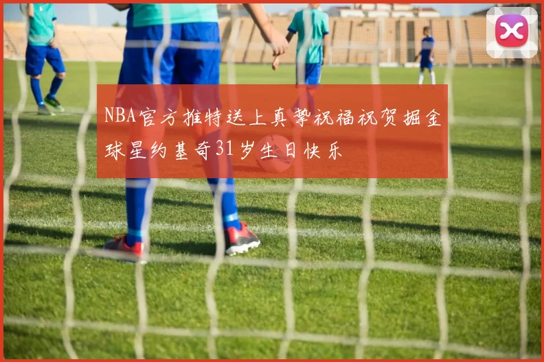 NBA官方推特送上真挚祝福祝贺掘金球星约基奇31岁生日快乐