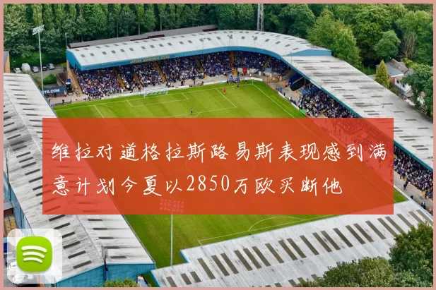 维拉对道格拉斯路易斯表现感到满意计划今夏以2850万欧买断他