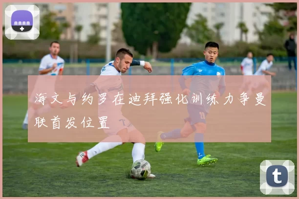 海文与约罗在迪拜强化训练力争曼联首发位置
