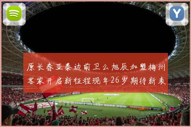 原长春亚泰边前卫么旭辰加盟梅州客家开启新征程现年26岁期待新表现