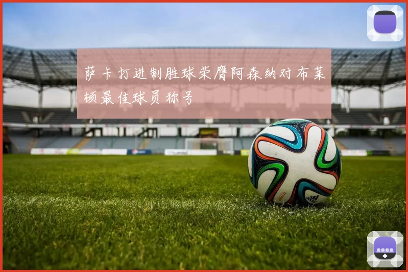 萨卡打进制胜球荣膺阿森纳对布莱顿最佳球员称号