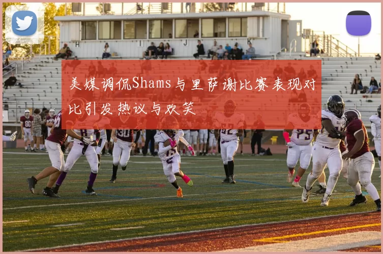 美媒调侃Shams与里萨谢比赛表现对比引发热议与欢笑