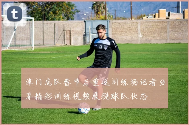 津门虎队春节后重返训练场记者分享精彩训练视频展现球队状态